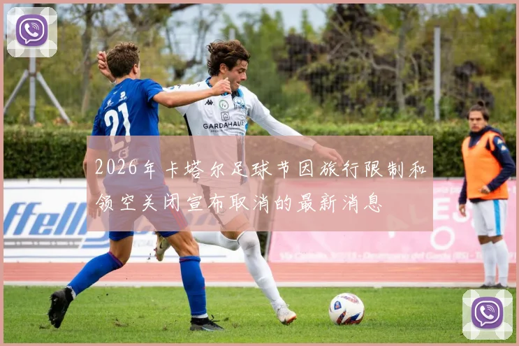 2026年卡塔尔足球节因旅行限制和领空关闭宣布取消的最新消息