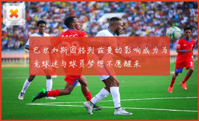 巴尔加斯因格列兹曼的影响成为马竞球迷与球员梦想不愿醒来
