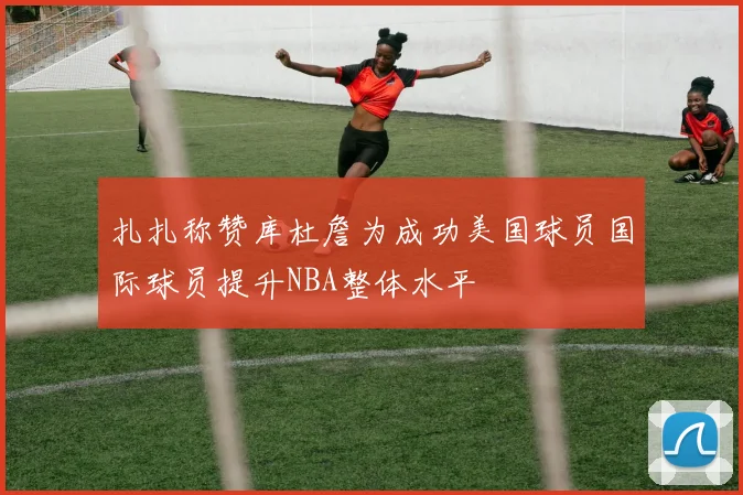 扎扎称赞库杜詹为成功美国球员国际球员提升NBA整体水平