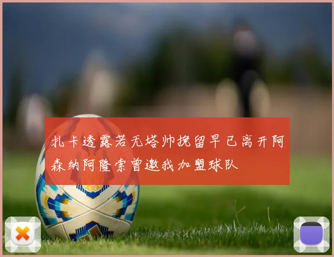 扎卡透露若无塔帅挽留早已离开阿森纳阿隆索曾邀我加盟球队