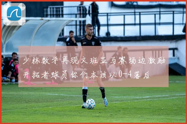 少林数学再现文班亚马赛场边激励开拓者球员你们本该以0-4落后