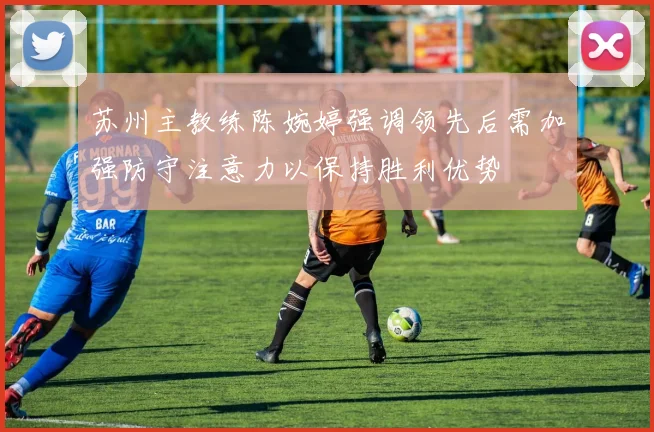 苏州主教练陈婉婷强调领先后需加强防守注意力以保持胜利优势