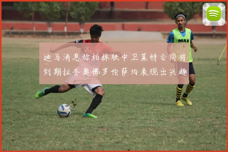 迪马消息称柏林联中卫莱特合同将到期拉齐奥佛罗伦萨均表现出兴趣