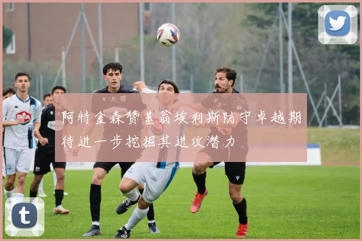 阿特金森赞基翁埃利斯防守卓越期待进一步挖掘其进攻潜力