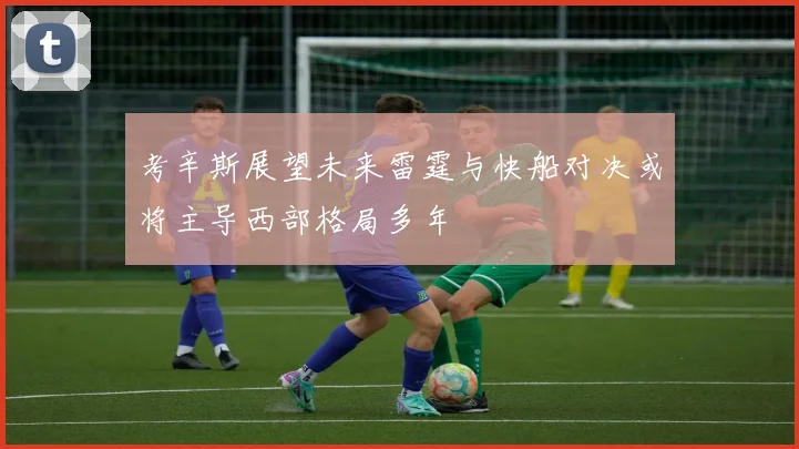 考辛斯展望未来雷霆与快船对决或将主导西部格局多年