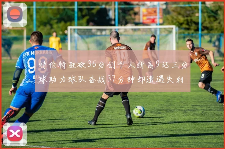 特伦特狂砍36分创个人新高9记三分球助力球队奋战37分钟却遭遇失利