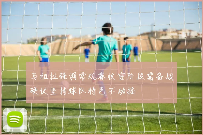 马祖拉强调常规赛收官阶段需备战硬仗坚持球队特色不动摇