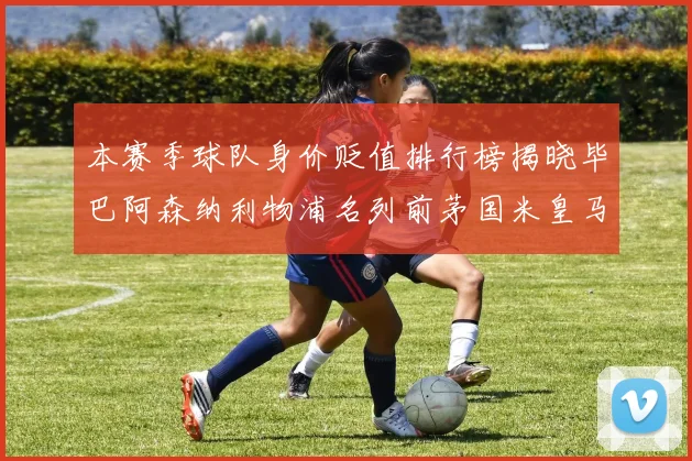本赛季球队身价贬值排行榜揭晓毕巴阿森纳利物浦名列前茅国米皇马紧随其后