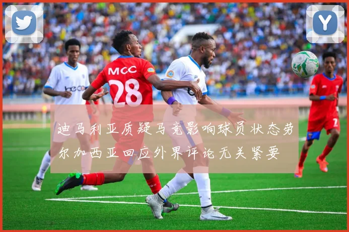 迪马利亚质疑马竞影响球员状态劳尔加西亚回应外界评论无关紧要