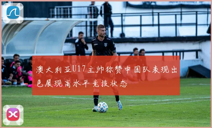 澳大利亚U17主帅称赞中国队表现出色展现高水平竞技状态