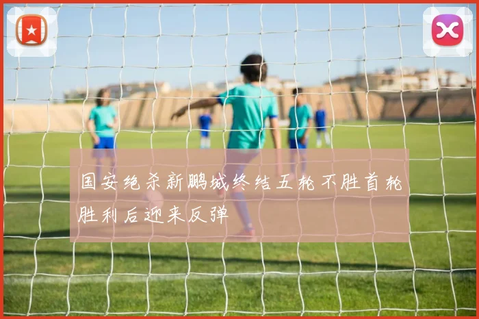 国安绝杀新鹏城终结五轮不胜首轮胜利后迎来反弹
