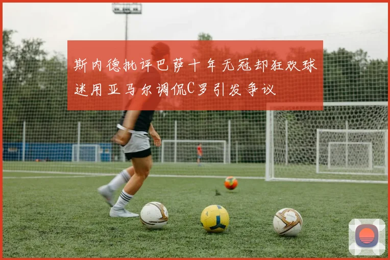 斯内德批评巴萨十年无冠却狂欢球迷用亚马尔调侃C罗引发争议