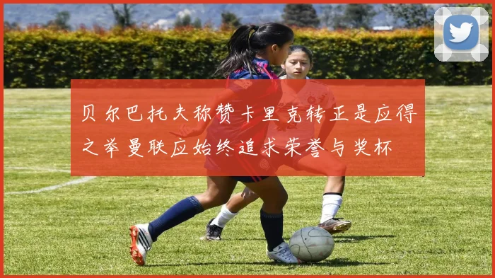 贝尔巴托夫称赞卡里克转正是应得之举曼联应始终追求荣誉与奖杯