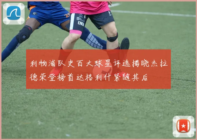 利物浦队史百大球星评选揭晓杰拉德荣登榜首达格利什紧随其后