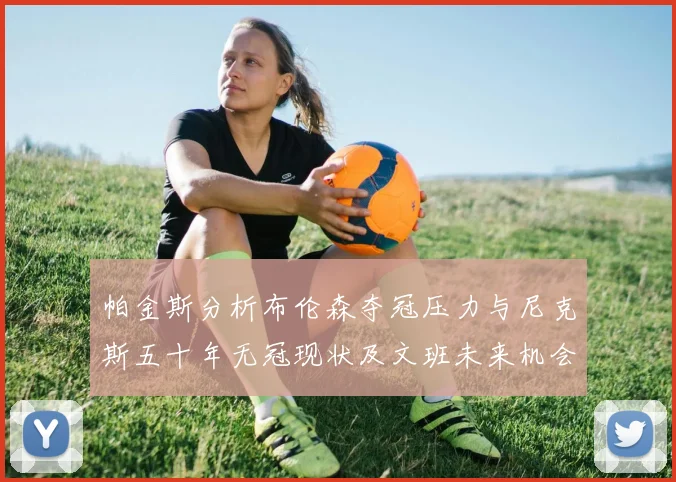 帕金斯分析布伦森夺冠压力与尼克斯五十年无冠现状及文班未来机会