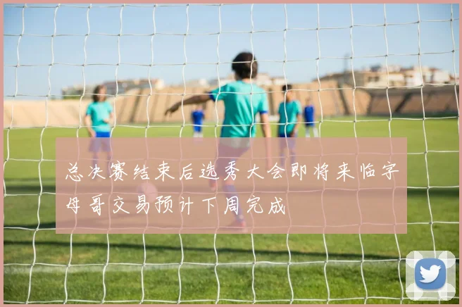 总决赛结束后选秀大会即将来临字母哥交易预计下周完成
