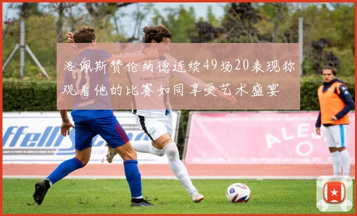 洛佩斯赞伦纳德连续49场20表现称观看他的比赛如同享受艺术盛宴